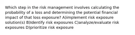 Which step in the risk management involves calculating the probability of a loss and determining the potential financial impact of that loss exposure? A)implement risk exposure solution(s) B)Identify risk exposures C)analyze/evaluate risk exposures D)prioritize risk exposure