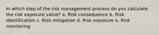 In which step of the <a href='https://www.questionai.com/knowledge/k3EuyhLW2G-risk-management' class='anchor-knowledge'>risk management</a> process do you calculate the risk exposure value? a. Risk consequence b. Risk identification c. Risk mitigation d. Risk exposure e. Risk monitoring