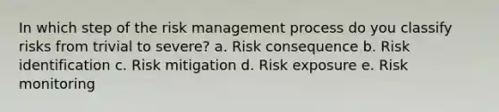 In which step of the risk management process do you classify risks from trivial to severe? a. Risk consequence b. Risk identification c. Risk mitigation d. Risk exposure e. Risk monitoring