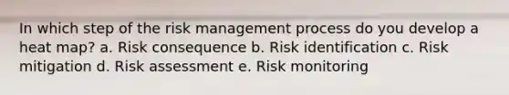 In which step of the risk management process do you develop a heat map? a. Risk consequence b. Risk identification c. Risk mitigation d. Risk assessment e. Risk monitoring