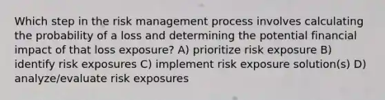 Which step in the risk management process involves calculating the probability of a loss and determining the potential financial impact of that loss exposure? A) prioritize risk exposure B) identify risk exposures C) implement risk exposure solution(s) D) analyze/evaluate risk exposures