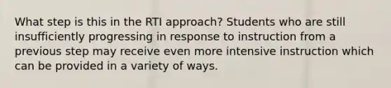 What step is this in the RTI approach? Students who are still insufficiently progressing in response to instruction from a previous step may receive even more intensive instruction which can be provided in a variety of ways.