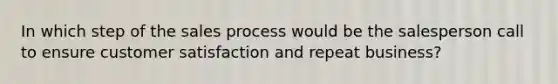 In which step of the sales process would be the salesperson call to ensure customer satisfaction and repeat business?