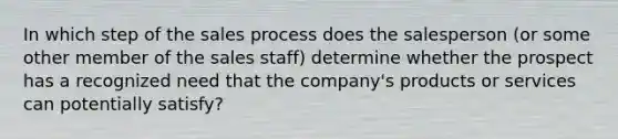 In which step of the sales process does the salesperson (or some other member of the sales staff) determine whether the prospect has a recognized need that the company's products or services can potentially satisfy?