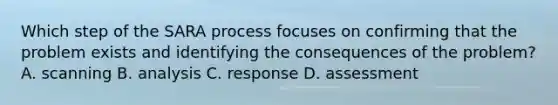 Which step of the SARA process focuses on confirming that the problem exists and identifying the consequences of the problem? A. scanning B. analysis C. response D. assessment