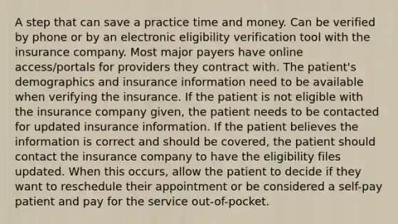 A step that can save a practice time and money. Can be verified by phone or by an electronic eligibility verification tool with the insurance company. Most major payers have online access/portals for providers they contract with. The patient's demographics and insurance information need to be available when verifying the insurance. If the patient is not eligible with the insurance company given, the patient needs to be contacted for updated insurance information. If the patient believes the information is correct and should be covered, the patient should contact the insurance company to have the eligibility files updated. When this occurs, allow the patient to decide if they want to reschedule their appointment or be considered a self-pay patient and pay for the service out-of-pocket.