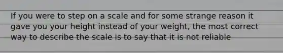 If you were to step on a scale and for some strange reason it gave you your height instead of your weight, the most correct way to describe the scale is to say that it is not reliable