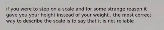 if you were to step on a scale and for some strange reason it gave you your height instead of your weight , the most correct way to describe the scale is to say that it is not reliable