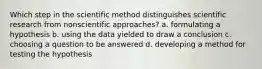 Which step in the scientific method distinguishes scientific research from nonscientific approaches? a. formulating a hypothesis b. using the data yielded to draw a conclusion c. choosing a question to be answered d. developing a method for testing the hypothesis