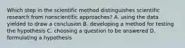 Which step in the scientific method distinguishes scientific research from nonscientific approaches? A. using the data yielded to draw a conclusion B. developing a method for testing the hypothesis C. choosing a question to be answered D. formulating a hypothesis