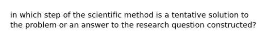 in which step of the scientific method is a tentative solution to the problem or an answer to the research question constructed?