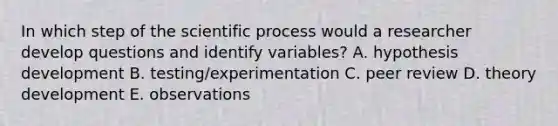 In which step of the scientific process would a researcher develop questions and identify variables? A. hypothesis development B. testing/experimentation C. peer review D. theory development E. observations