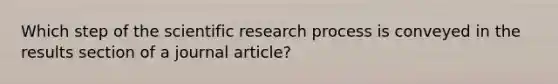 Which step of the scientific research process is conveyed in the results section of a journal article?