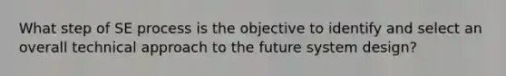 What step of SE process is the objective to identify and select an overall technical approach to the future system design?