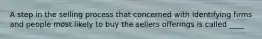 A step in the selling process that concerned with identifying firms and people most likely to buy the sellers offerings is called ____