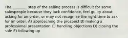 The ________ step of the selling process is difficult for some salespeople because they lack confidence, feel guilty about asking for an order, or may not recognize the right time to ask for an order. A) approaching the prospect B) making a professional presentation C) handling objections D) closing the sale E) following up