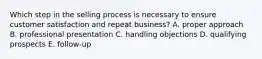 Which step in the selling process is necessary to ensure customer satisfaction and repeat business? A. proper approach B. professional presentation C. handling objections D. qualifying prospects E. follow-up