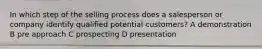 In which step of the selling process does a salesperson or company identify qualified potential customers? A demonstration B pre approach C prospecting D presentation