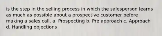 is the step in the selling process in which the salesperson learns as much as possible about a prospective customer before making a sales call. a. Prospecting b. Pre approach c. Approach d. Handling objections