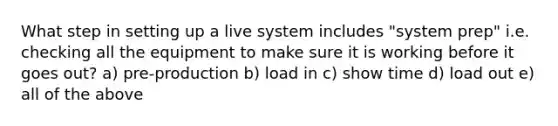 What step in setting up a live system includes "system prep" i.e. checking all the equipment to make sure it is working before it goes out? a) pre-production b) load in c) show time d) load out e) all of the above