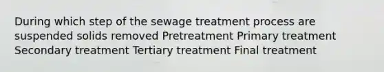 During which step of the sewage treatment process are suspended solids removed Pretreatment Primary treatment Secondary treatment Tertiary treatment Final treatment