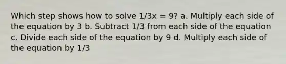 Which step shows how to solve 1/3x = 9? a. Multiply each side of the equation by 3 b. Subtract 1/3 from each side of the equation c. Divide each side of the equation by 9 d. Multiply each side of the equation by 1/3