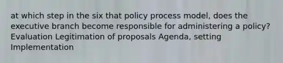 at which step in the six that policy process model, does the executive branch become responsible for administering a policy? Evaluation Legitimation of proposals Agenda, setting Implementation