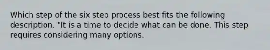 Which step of the six step process best fits the following description. "It is a time to decide what can be done. This step requires considering many options.