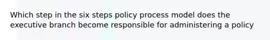 Which step in the six steps policy process model does the executive branch become responsible for administering a policy