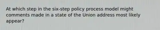 At which step in the six-step policy process model might comments made in a state of the Union address most likely appear?