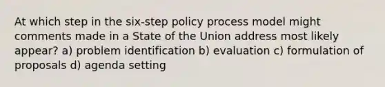 At which step in the six-step policy process model might comments made in a State of the Union address most likely appear? a) problem identification b) evaluation c) formulation of proposals d) agenda setting