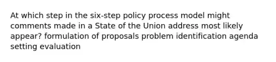 At which step in the six-step policy process model might comments made in a State of the Union address most likely appear? formulation of proposals problem identification agenda setting evaluation