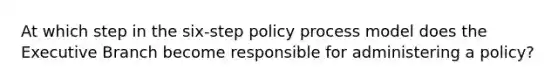 At which step in the six-step policy process model does the Executive Branch become responsible for administering a policy?