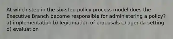 At which step in the six-step policy process model does the Executive Branch become responsible for administering a policy? a) implementation b) legitimation of proposals c) agenda setting d) evaluation