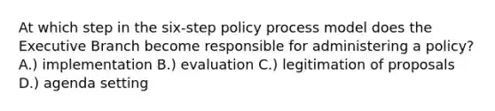 At which step in the six-step policy process model does the Executive Branch become responsible for administering a policy? A.) implementation B.) evaluation C.) legitimation of proposals D.) agenda setting