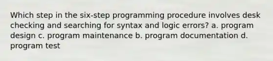 Which step in the six-step programming procedure involves desk checking and searching for syntax and logic errors? a. program design c. program maintenance b. program documentation d. program test