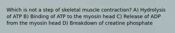 Which is not a step of skeletal muscle contraction? A) Hydrolysis of ATP B) Binding of ATP to the myosin head C) Release of ADP from the myosin head D) Breakdown of creatine phosphate