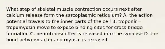 What step of skeletal <a href='https://www.questionai.com/knowledge/k0LBwLeEer-muscle-contraction' class='anchor-knowledge'>muscle contraction</a> occurs next after calcium release form the sarcoplasmic reticulum? A. the action potential travels to the inner parts of the cell B. troponin - tropomyosin move to expose binding sites for cross bridge formation C. neurotransmitter is released into <a href='https://www.questionai.com/knowledge/kTCXU7vaKU-the-synapse' class='anchor-knowledge'>the synapse</a> D. the bond between actin and myosin is released