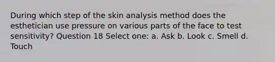 During which step of the skin analysis method does the esthetician use pressure on various parts of the face to test sensitivity? Question 18 Select one: a. Ask b. Look c. Smell d. Touch