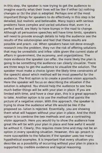 In this step, the speaker is now trying to get the audience to imagine exactly what their lives will be like if either (a) nothing changes or (b) the plan is adopted. Perhaps one of the most important things for speakers to do effectively in this step is be detailed, but realistic and believable. Many topics with serious problems have complex and varied solutions that, even in a perfect world, are likely to have bumps in the road to change. Although all persuasive speeches will have time limits, speakers will need to provide enough details to help the audience see the results of the solution/plan and feel that these results are possible and practi- cal. When speakers have not done enough research into the problem, they run the risk of offering solutions that may be unrealistic and infea- sible given the current state of affairs in government, the economy, and organizations. The more evidence the speaker can offer, the more likely the plan is going to be something the audience can clearly visualize. There are three ways to get the audience to visualize the solution. The speaker must make a choice (given the likely time constraints of the speech) about which method will be most powerful for the audience. The first option is to create a positive vision approach. Here the speaker will focus on describing the situation if the solution is adopted. You should help the audience to see how much better things will be with your plan in place. If you are limited with time, and have a clear plan, this is a great approach to take. Another option is to use the method that paints the picture of a negative vision. With this approach, the speaker is trying to show the audience what life would be like if the proposed so- lution is rejected. Essentially, you are showing them what will happen without your plan in place. And the third option is to combine the two methods and use a contrasting vision approach. Here you would try to show the audience how great life will be with your plan in place and how awful it would be without it. Clearly, this requires more time and may not be an option in every speaking situation. However, this ap- proach is more susceptible to the fallacies if the speaker uses too many hypothetical examples. It is important that every situation you describe as a possibility of occurring without your plan in place is supported by credible evidence and logical reasoning.