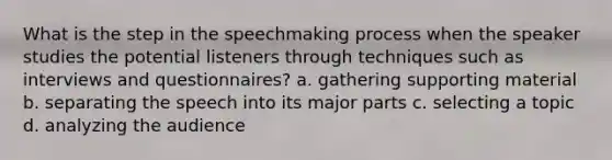 What is the step in the speechmaking process when the speaker studies the potential listeners through techniques such as interviews and questionnaires? a. gathering supporting material b. separating the speech into its major parts c. selecting a topic d. analyzing the audience