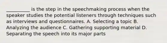 __________ is the step in the speechmaking process when the speaker studies the potential listeners through techniques such as interviews and questionnaires. A. Selecting a topic B. Analyzing the audience C. Gathering supporting material D. Separating the speech into its major parts