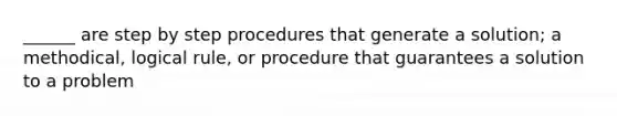 ______ are step by step procedures that generate a solution; a methodical, logical rule, or procedure that guarantees a solution to a problem