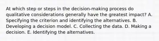 At which step or steps in the decision-making process do qualitative considerations generally have the greatest impact? A. Specifying the criterion and identifying the alternatives. B. Developing a decision model. C. Collecting the data. D. Making a decision. E. Identifying the alternatives.