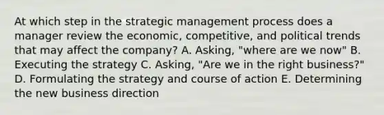 At which step in the strategic management process does a manager review the​ economic, competitive, and political trends that may affect the​ company? A. Asking, "where are we now" B. Executing the strategy C. Asking, "Are we in the right business?" D. Formulating the strategy and course of action E. Determining the new business direction