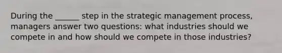 During the ______ step in the strategic management process, managers answer two questions: what industries should we compete in and how should we compete in those industries?