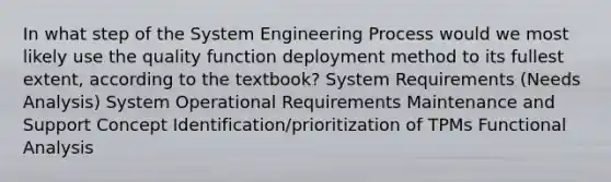 In what step of the System Engineering Process would we most likely use the quality function deployment method to its fullest extent, according to the textbook? System Requirements (Needs Analysis) System Operational Requirements Maintenance and Support Concept Identification/prioritization of TPMs Functional Analysis