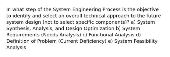 In what step of the System Engineering Process is the objective to identify and select an overall technical approach to the future system design (not to select specific components)? a) System Synthesis, Analysis, and Design Optimization b) System Requirements (Needs Analysis) c) Functional Analysis d) Definition of Problem (Current Deficiency) e) System Feasibility Analysis