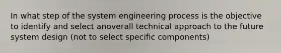 In what step of the system engineering process is the objective to identify and select anoverall technical approach to the future system design (not to select specific components)