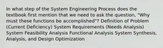 In what step of the System Engineering Process does the textbook first mention that we need to ask the question, "Why must these functions be accomplished"? Definition of Problem (Current Deficiency) System Requirements (Needs Analysis) System Feasibility Analysis Functional Analysis System Synthesis, Analysis, and Design Optimization